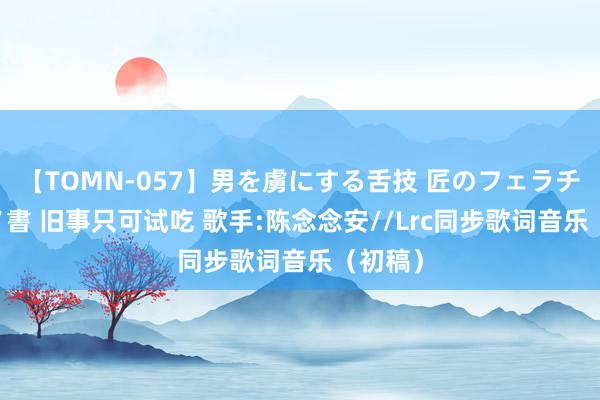 【TOMN-057】男を虜にする舌技 匠のフェラチオ 蛇ノ書 旧事只可试吃 歌手:陈念念安//Lrc同步歌词音乐（初稿）