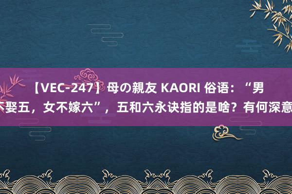 【VEC-247】母の親友 KAORI 俗语：“男不娶五，女不嫁六”，五和六永诀指的是啥？有何深意？