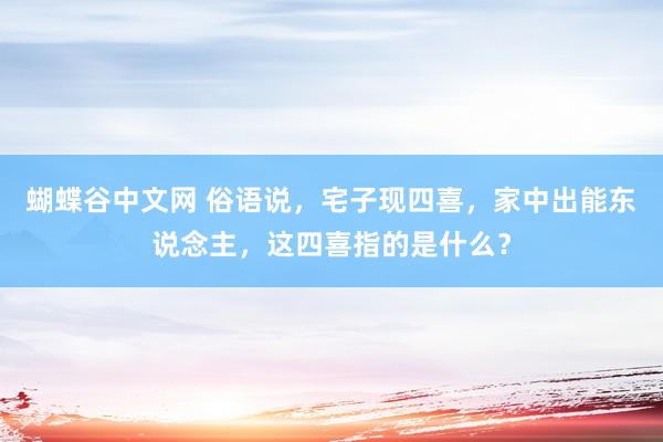 蝴蝶谷中文网 俗语说，宅子现四喜，家中出能东说念主，这四喜指的是什么？