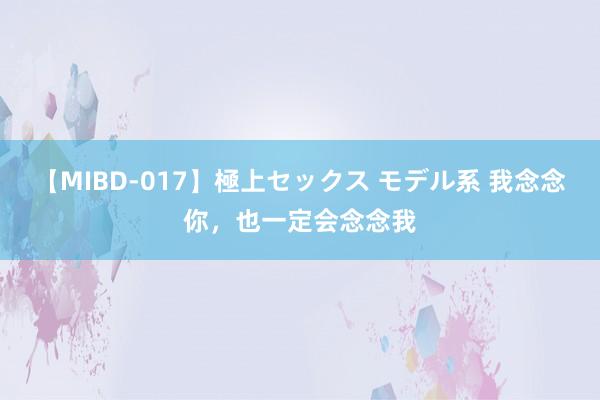 【MIBD-017】極上セックス モデル系 我念念你，也一定会念念我