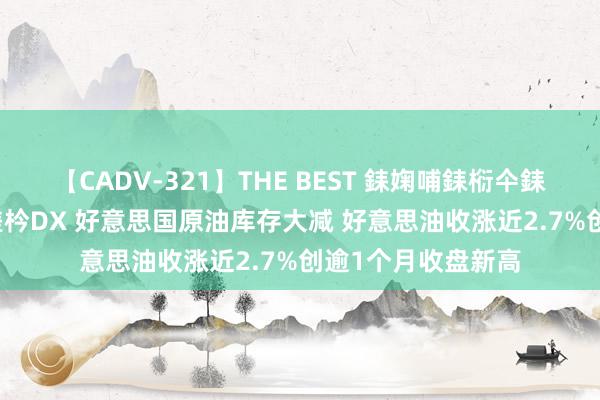 【CADV-321】THE BEST 銇婅哺銇椼仐銇俱仚銆?50浜?鏅傞枔DX 好意思国原油库存大减 好意思油收涨近2.7%创逾1个月收盘新高