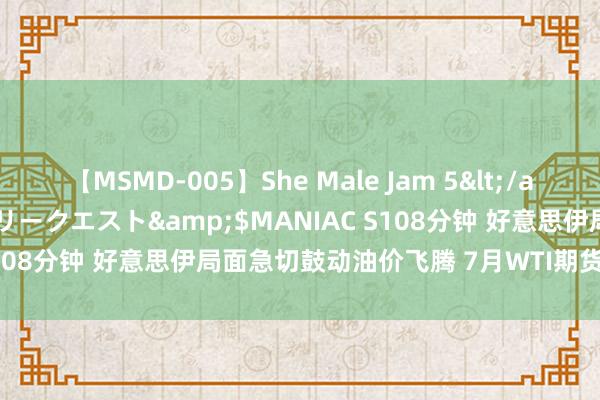 【MSMD-005】She Male Jam 5</a>2008-08-04グローリークエスト&$MANIAC S108分钟 好意思伊局面急切鼓动油价飞腾 7月WTI期货收高5.4%