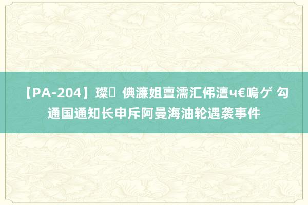 【PA-204】璨倎濂姐亶濡汇伄澶ч€嗚ゲ 勾通国通知长申斥阿曼海油轮遇袭事件