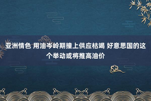 亚洲情色 用油岑岭期撞上供应枯竭 好意思国的这个举动或将推高油价