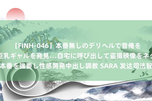 【FINH-046】本番無しのデリヘルで昔俺をバカにしていた同級生の巨乳ギャルを発見…自宅に呼び出して盗撮映像をネタに本番を強要し性感開発中出し調教 SARA 发达司法智谋，书写鹭岛法护经济新答卷