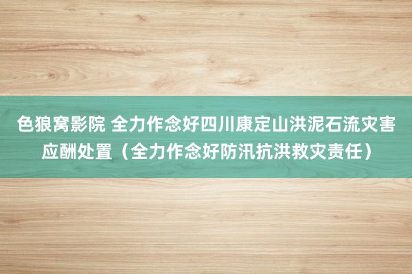 色狼窝影院 全力作念好四川康定山洪泥石流灾害应酬处置（全力作念好防汛抗洪救灾责任）