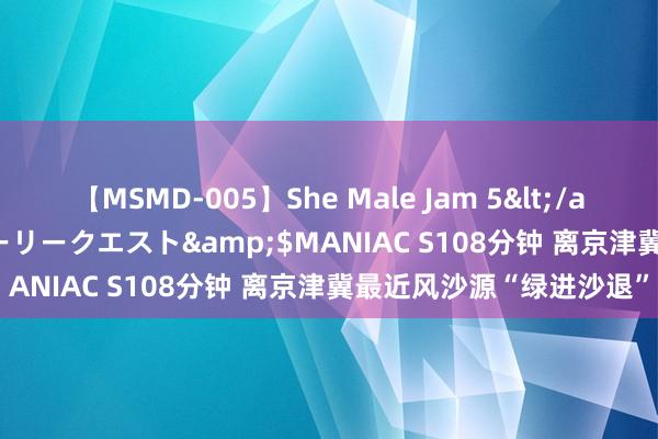 【MSMD-005】She Male Jam 5</a>2008-08-04グローリークエスト&$MANIAC S108分钟 离京津冀最近风沙源“绿进沙退”