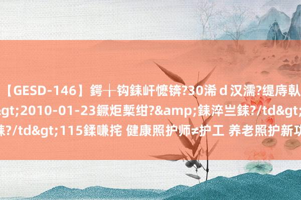 【GESD-146】鍔╁钩銇屽懡锛?30浠ｄ汉濡?缇庤倝銈傝笂銈?3浜?/a>2010-01-23鐝炬槧绀?&銇淬亗銇?/td>115鍒嗛挓 健康照护师≠护工 养老照护新功绩还需这些技能