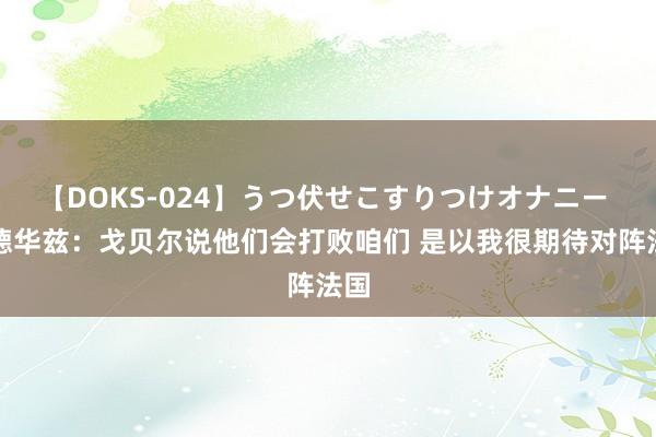 【DOKS-024】うつ伏せこすりつけオナニー 爱德华兹：戈贝尔说他们会打败咱们 是以我很期待对阵法国