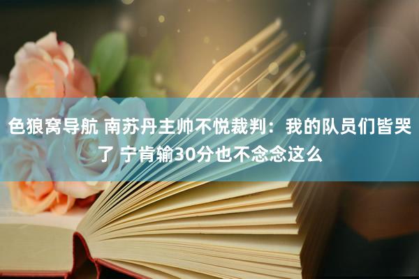 色狼窝导航 南苏丹主帅不悦裁判：我的队员们皆哭了 宁肯输30分也不念念这么