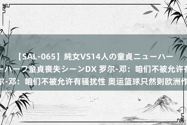 【SAL-065】純女VS14人の童貞ニューハーフ 二度と見れないニューハーフ童貞喪失シーンDX 罗尔-邓：咱们不被允许有骚扰性 奥运篮球只然则欧洲作风？