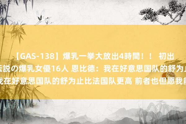 【GAS-138】爆乳一挙大放出4時間！！ 初出し！すべて撮り下ろし 伝説の爆乳女優16人 恩比德：我在好意思国队的舒为止比法国队更高 前者也但愿我能加盟