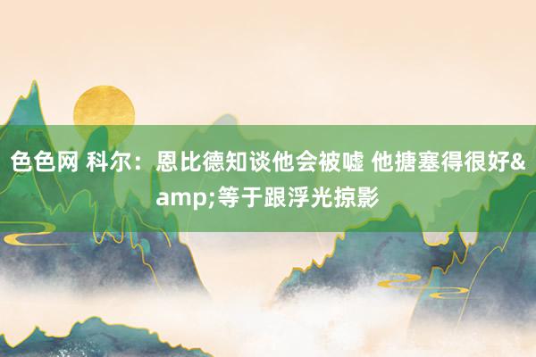 色色网 科尔：恩比德知谈他会被嘘 他搪塞得很好&等于跟浮光掠影