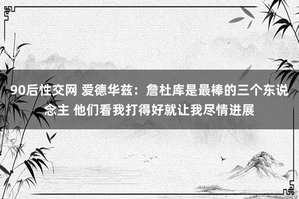 90后性交网 爱德华兹：詹杜库是最棒的三个东说念主 他们看我打得好就让我尽情进展