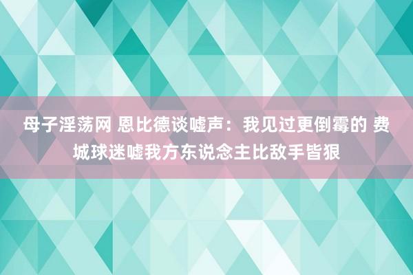 母子淫荡网 恩比德谈嘘声：我见过更倒霉的 费城球迷嘘我方东说念主比敌手皆狠