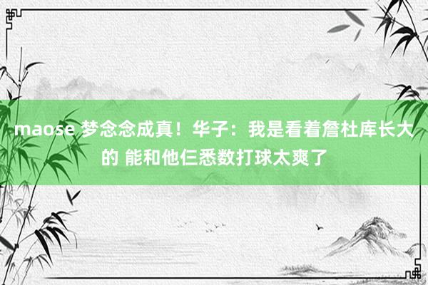 maose 梦念念成真！华子：我是看着詹杜库长大的 能和他仨悉数打球太爽了