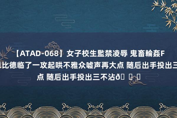 【ATAD-068】女子校生監禁凌辱 鬼畜輪姦FOREVER2 恩比德临了一攻起哄不雅众嘘声再大点 随后出手投出三不沾?