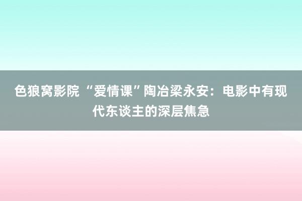 色狼窝影院 “爱情课”陶冶梁永安：电影中有现代东谈主的深层焦急