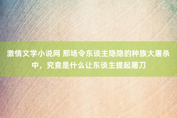 激情文学小说网 那场令东谈主隐隐的种族大屠杀中，究竟是什么让东谈主提起屠刀