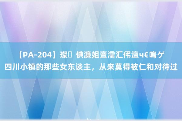 【PA-204】璨倎濂姐亶濡汇伄澶ч€嗚ゲ 四川小镇的那些女东谈主，从来莫得被仁和对待过