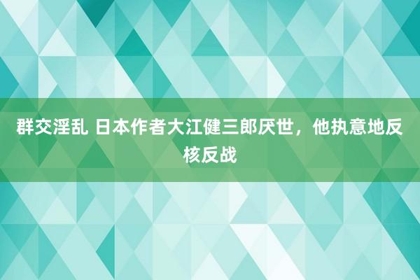 群交淫乱 日本作者大江健三郎厌世，他执意地反核反战