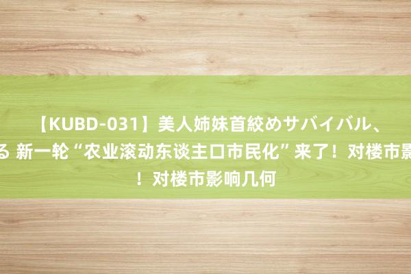 【KUBD-031】美人姉妹首絞めサバイバル、私生きる 新一轮“农业滚动东谈主口市民化”来了！对楼市影响几何