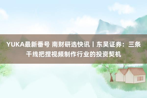 YUKA最新番号 南财研选快讯丨东吴证券：三条干线把捏视频制作行业的投资契机