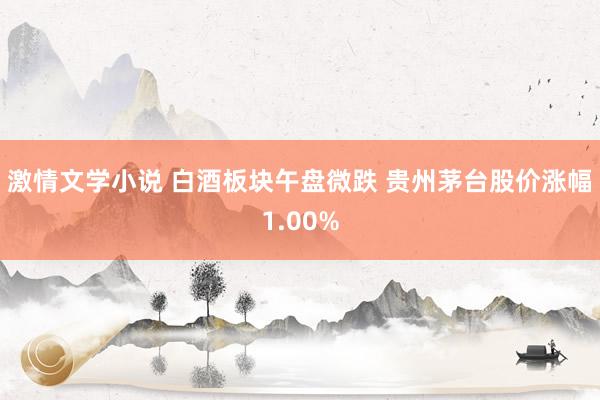 激情文学小说 白酒板块午盘微跌 贵州茅台股价涨幅1.00%