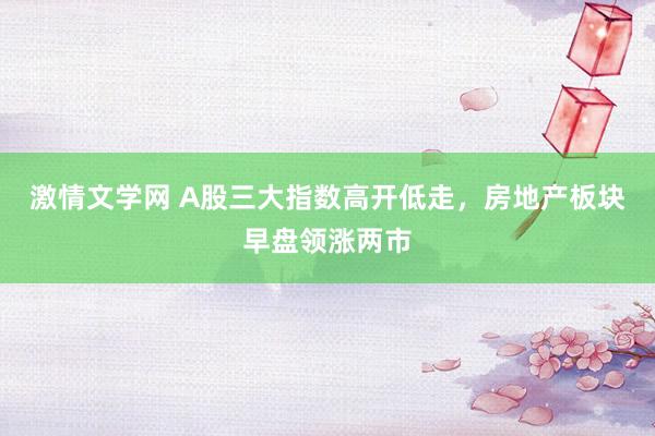 激情文学网 A股三大指数高开低走，房地产板块早盘领涨两市