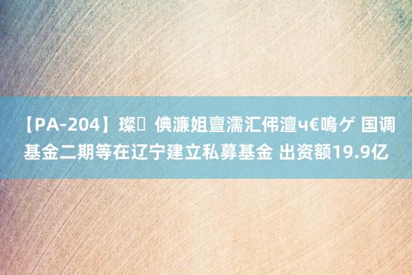 【PA-204】璨倎濂姐亶濡汇伄澶ч€嗚ゲ 国调基金二期等在辽宁建立私募基金 出资额19.9亿