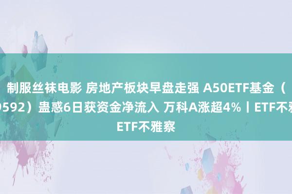 制服丝袜电影 房地产板块早盘走强 A50ETF基金（159592）蛊惑6日获资金净流入 万科A涨超4%丨ETF不雅察