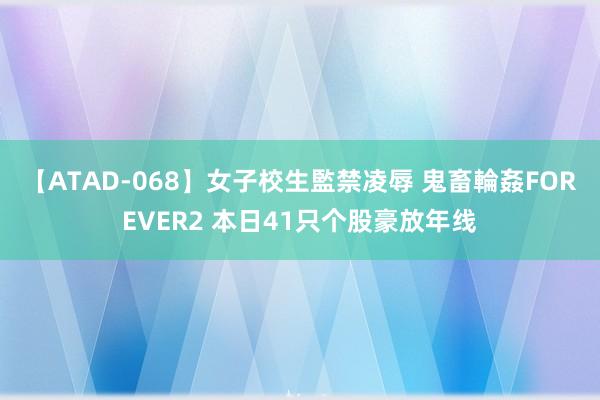 【ATAD-068】女子校生監禁凌辱 鬼畜輪姦FOREVER2 本日41只个股豪放年线