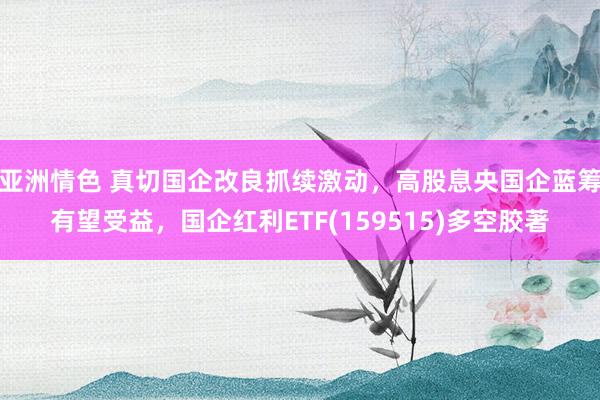 亚洲情色 真切国企改良抓续激动，高股息央国企蓝筹有望受益，国企红利ETF(159515)多空胶著