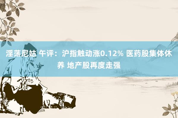 淫荡尼姑 午评：沪指触动涨0.12% 医药股集体休养 地产股再度走强