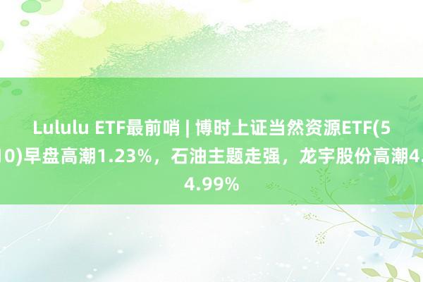 Lululu ETF最前哨 | 博时上证当然资源ETF(510410)早盘高潮1.23%，石油主题走强，龙宇股份高潮4.99%