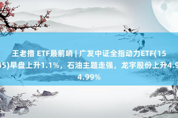 王老撸 ETF最前哨 | 广发中证全指动力ETF(159945)早盘上升1.1%，石油主题走强，龙宇股份上升4.99%