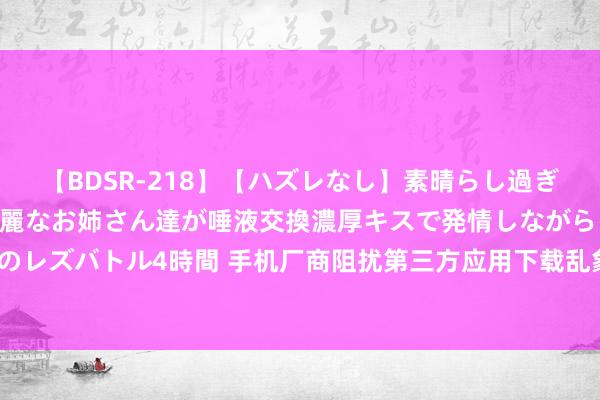 【BDSR-218】【ハズレなし】素晴らし過ぎる美女レズ。 ガチで綺麗なお姉さん達が唾液交換濃厚キスで発情しながらイキまくる！ 24人のレズバトル4時間 手机厂商阻扰第三方应用下载乱象频发！公谈竞争需珍藏，破钞者权益需保险