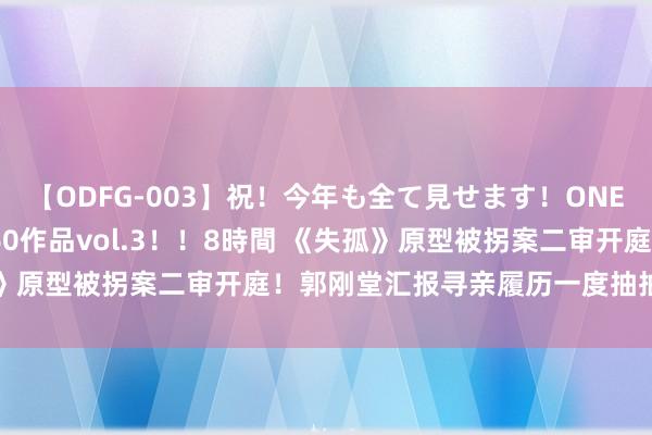 【ODFG-003】祝！今年も全て見せます！ONEDAFULL1年の軌跡全60作品vol.3！！8時間 《失孤》原型被拐案二审开庭！郭刚堂汇报寻亲履历一度抽抽搭噎……