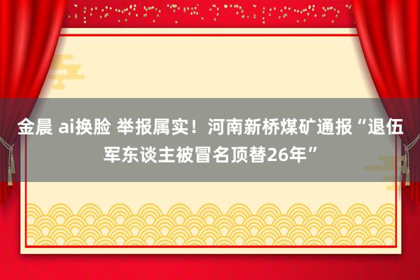 金晨 ai换脸 举报属实！河南新桥煤矿通报“退伍军东谈主被冒名顶替26年”