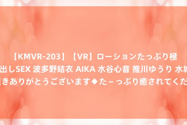 【KMVR-203】【VR】ローションたっぷり極上5人ソープ嬢と中出しSEX 波多野結衣 AIKA 水谷心音 推川ゆうり 水城奈緒 ～本日は御指名頂きありがとうございます◆た～っぷり癒されてくださいね◆～ 泰半夜，杭城街头惊现两匹白马……网友：这的确很“马”路