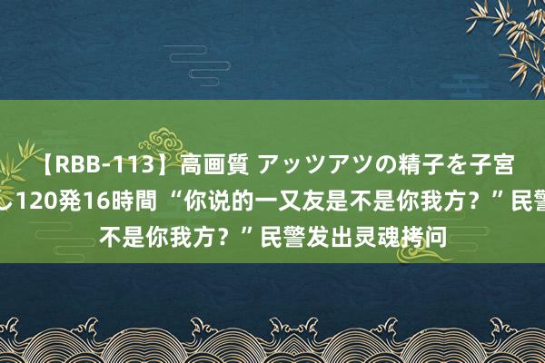 【RBB-113】高画質 アッツアツの精子を子宮に孕ませ中出し120発16時間 “你说的一又友是不是你我方？”民警发出灵魂拷问