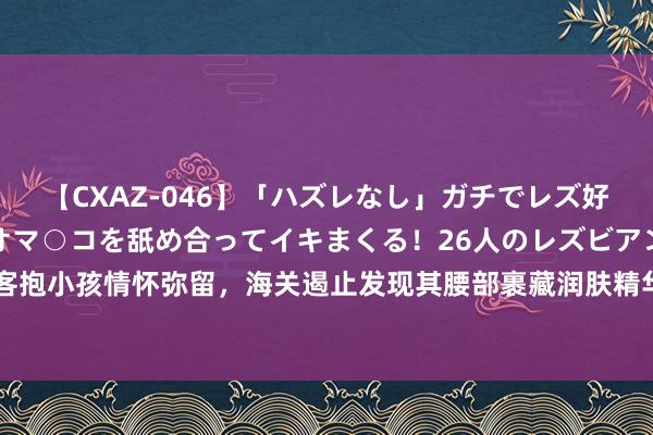 【CXAZ-046】「ハズレなし」ガチでレズ好きなお姉さんたちがオマ○コを舐め合ってイキまくる！26人のレズビアン 2 4時間 搭客抱小孩情怀弥留，海关遏止发现其腰部裹藏润肤精华液260支，腰包装祛痘精华液80支