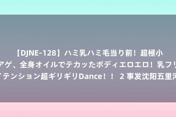 【DJNE-128】ハミ乳ハミ毛当り前！超極小ビキニでテンションアゲアゲ、全身オイルでテカッたボディエロエロ！乳フリ尻フリまくりのハイテンション超ギリギリDance！！ 2 事发沈阳五里河公园！22东谈主被查处，其中一半是未成年东谈主！