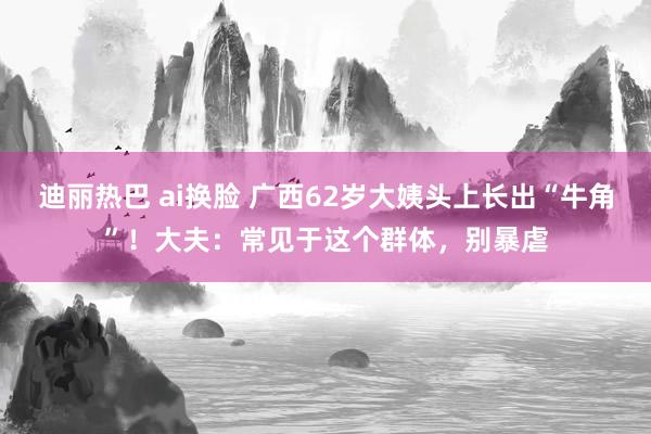 迪丽热巴 ai换脸 广西62岁大姨头上长出“牛角”！大夫：常见于这个群体，别暴虐