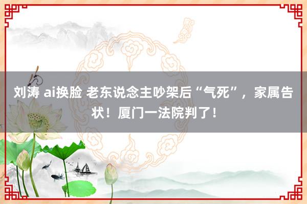 刘涛 ai换脸 老东说念主吵架后“气死”，家属告状！厦门一法院判了！