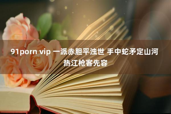 91porn vip 一派赤胆平浊世 手中蛇矛定山河 热江枪客先容