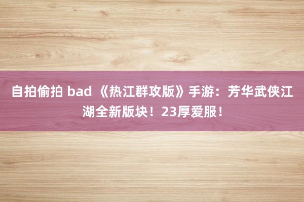 自拍偷拍 bad 《热江群攻版》手游：芳华武侠江湖全新版块！23厚爱服！