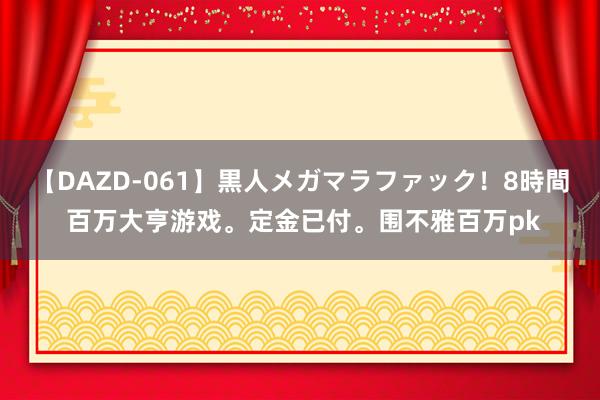 【DAZD-061】黒人メガマラファック！8時間 百万大亨游戏。定金已付。围不雅百万pk