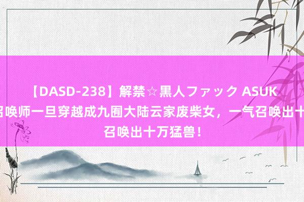 【DASD-238】解禁☆黒人ファック ASUKA 天才召唤师一旦穿越成九囿大陆云家废柴女，一气召唤出十万猛兽！