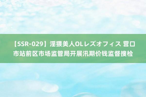 【SSR-029】淫猥美人OLレズオフィス 营口市站前区市场监管局开展汛期价钱监督搜检